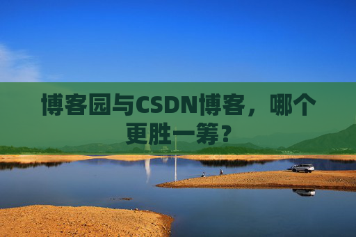 博客园与CSDN博客，哪个更胜一筹？